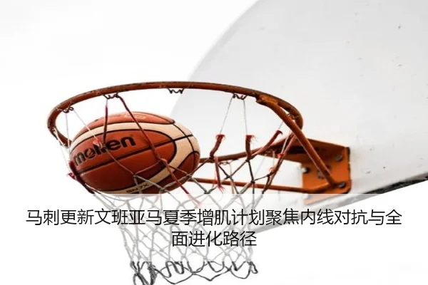 马刺更新文班亚马夏季增肌计划聚焦内线对抗与全面进化路径