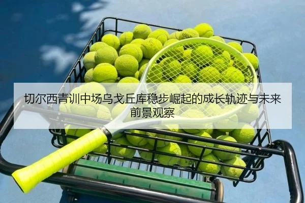 切尔西青训中场乌戈丘库稳步崛起的成长轨迹与未来前景观察