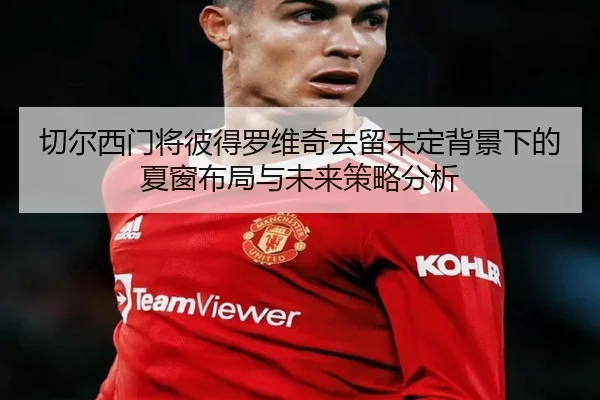 切尔西门将彼得罗维奇去留未定背景下的夏窗布局与未来策略分析