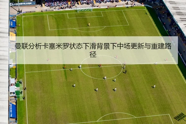 曼联分析卡塞米罗状态下滑背景下中场更新与重建路径