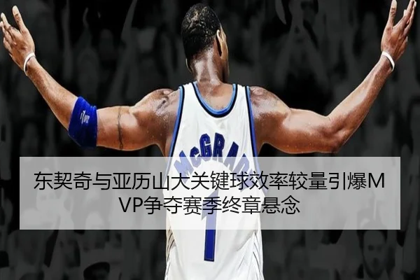东契奇与亚历山大关键球效率较量引爆MVP争夺赛季终章悬念
