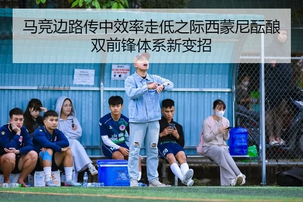 马竞边路传中效率走低之际西蒙尼酝酿双前锋体系新变招