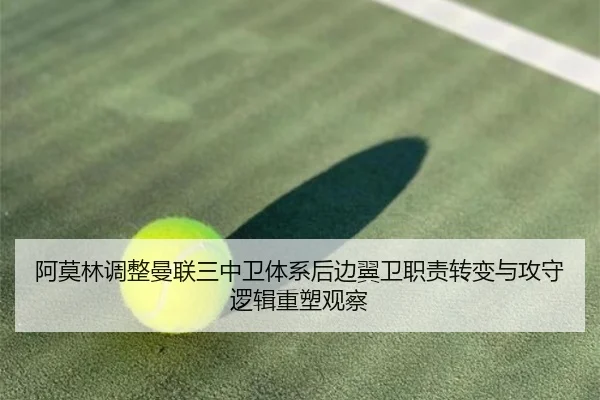 阿莫林调整曼联三中卫体系后边翼卫职责转变与攻守逻辑重塑观察