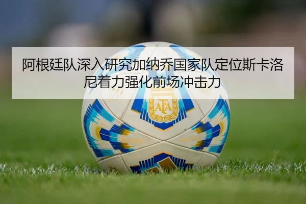 阿根廷队深入研究加纳乔国家队定位斯卡洛尼着力强化前场冲击力